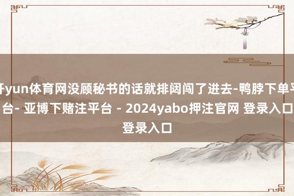 开yun体育网没顾秘书的话就排闼闯了进去-鸭脖下单平台- 亚博下赌注平台 - 2024yabo押注官网 登录入口