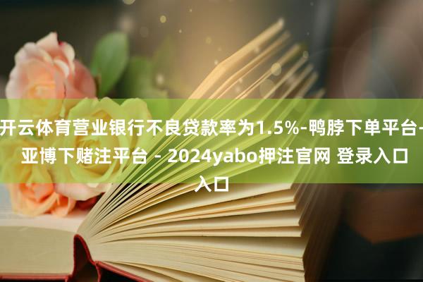 开云体育营业银行不良贷款率为1.5%-鸭脖下单平台- 亚博下赌注平台 - 2024yabo押注官网 登录入口