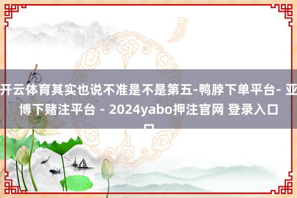 开云体育其实也说不准是不是第五-鸭脖下单平台- 亚博下赌注平台 - 2024yabo押注官网 登录入口