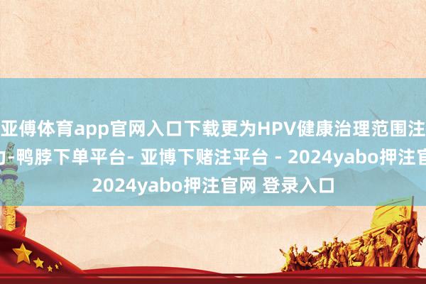 亚傅体育app官网入口下载更为HPV健康治理范围注入了新的活力-鸭脖下单平台- 亚博下赌注平台 - 2024yabo押注官网 登录入口