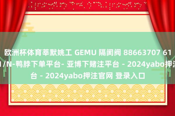 欧洲杯体育莘默姚工 GEMU 隔阂阀 88663707 610 15D 7 12911/N-鸭脖下单平台- 亚博下赌注平台 - 2024yabo押注官网 登录入口