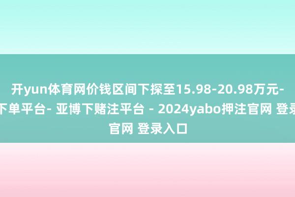 开yun体育网价钱区间下探至15.98-20.98万元-鸭脖下单平台- 亚博下赌注平台 - 2024yabo押注官网 登录入口