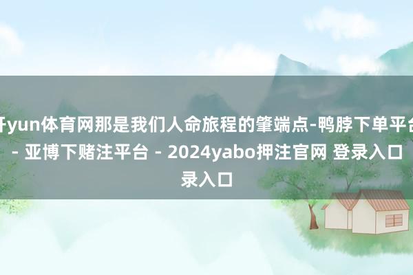 开yun体育网那是我们人命旅程的肇端点-鸭脖下单平台- 亚博下赌注平台 - 2024yabo押注官网 登录入口