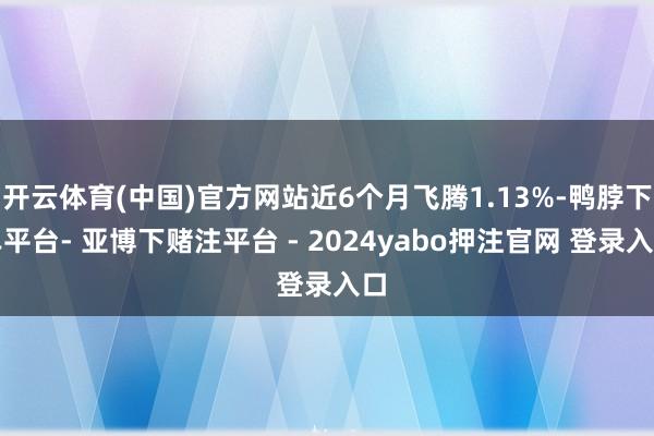 开云体育(中国)官方网站近6个月飞腾1.13%-鸭脖下单平台- 亚博下赌注平台 - 2024yabo押注官网 登录入口