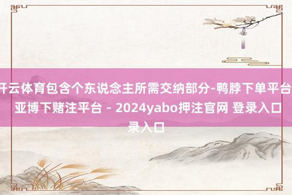 开云体育包含个东说念主所需交纳部分-鸭脖下单平台- 亚博下赌注平台 - 2024yabo押注官网 登录入口