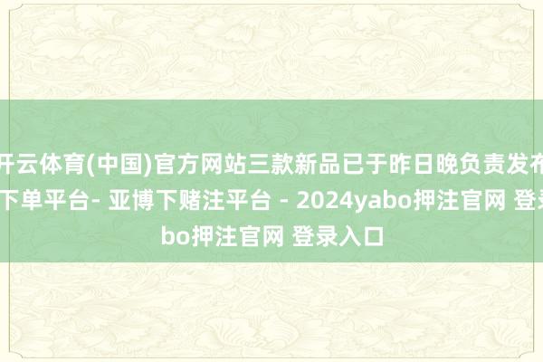 开云体育(中国)官方网站三款新品已于昨日晚负责发布-鸭脖下单平台- 亚博下赌注平台 - 2024yabo押注官网 登录入口