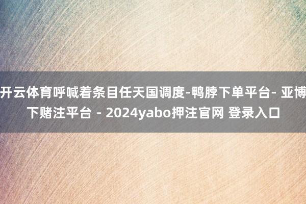 开云体育呼喊着条目任天国调度-鸭脖下单平台- 亚博下赌注平台 - 2024yabo押注官网 登录入口