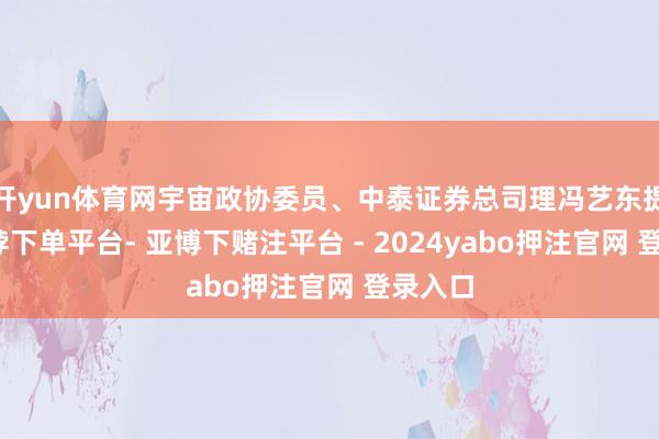开yun体育网宇宙政协委员、中泰证券总司理冯艺东提议-鸭脖下单平台- 亚博下赌注平台 - 2024yabo押注官网 登录入口