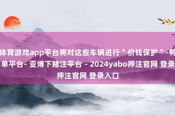 体育游戏app平台将对这些车辆进行＂价钱保护＂-鸭脖下单平台- 亚博下赌注平台 - 2024yabo押注官网 登录入口