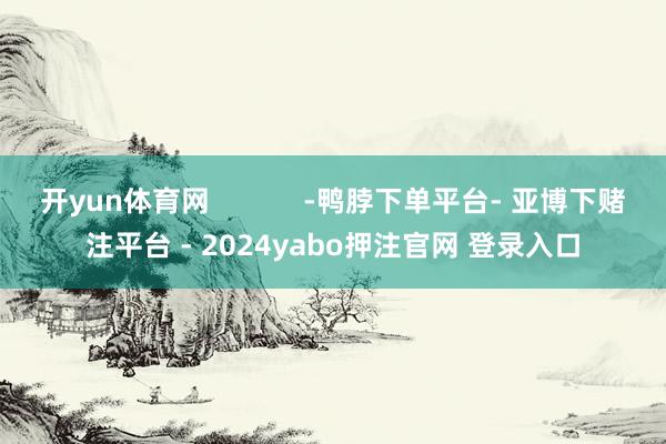 开yun体育网 -鸭脖下单平台- 亚博下赌注平台 - 2024yabo押注官网 登录入口