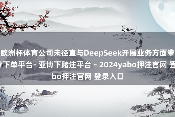 欧洲杯体育公司未径直与DeepSeek开展业务方面攀附-鸭脖下单平台- 亚博下赌注平台 - 2024yabo押注官网 登录入口