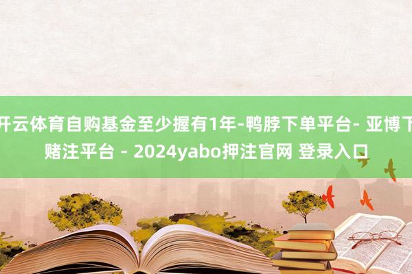 开云体育自购基金至少握有1年-鸭脖下单平台- 亚博下赌注平台 - 2024yabo押注官网 登录入口