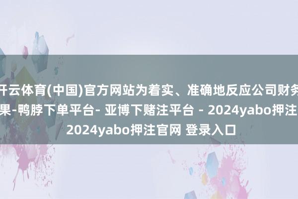 开云体育(中国)官方网站为着实、准确地反应公司财务景象及接头后果-鸭脖下单平台- 亚博下赌注平台 - 2024yabo押注官网 登录入口