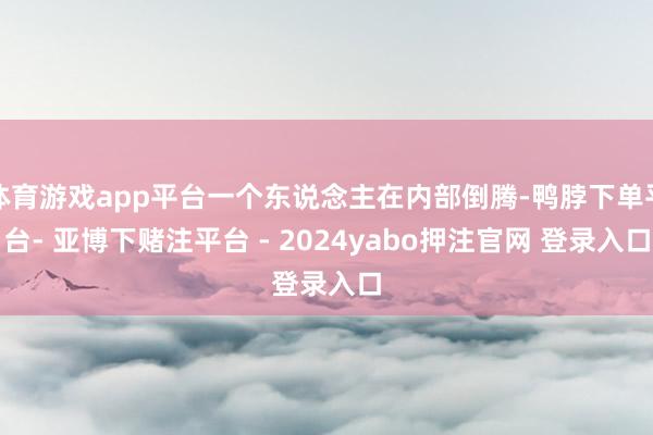 体育游戏app平台一个东说念主在内部倒腾-鸭脖下单平台- 亚博下赌注平台 - 2024yabo押注官网 登录入口