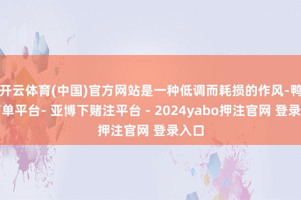开云体育(中国)官方网站是一种低调而耗损的作风-鸭脖下单平台- 亚博下赌注平台 - 2024yabo押注官网 登录入口