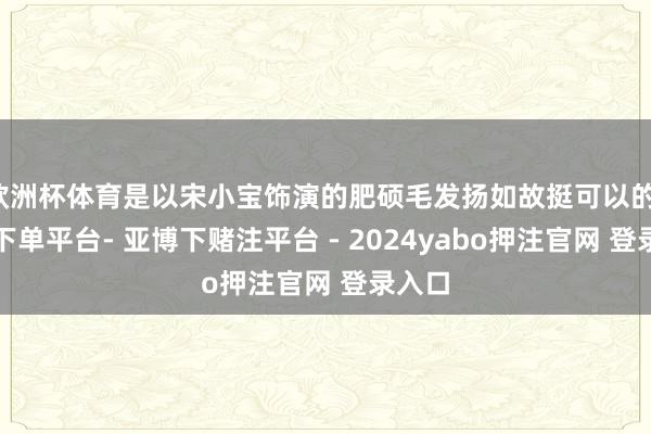 欧洲杯体育是以宋小宝饰演的肥硕毛发扬如故挺可以的-鸭脖下单平台- 亚博下赌注平台 - 2024yabo押注官网 登录入口