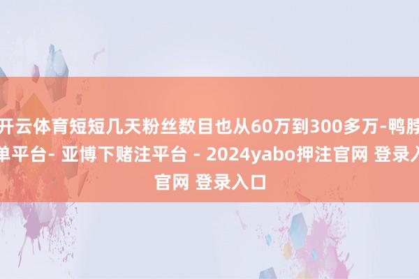 开云体育短短几天粉丝数目也从60万到300多万-鸭脖下单平台- 亚博下赌注平台 - 2024yabo押注官网 登录入口