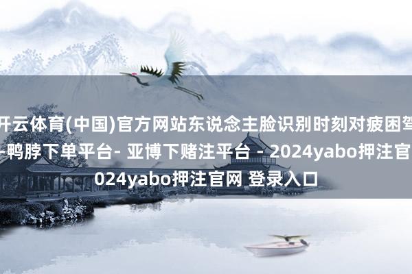 开云体育(中国)官方网站东说念主脸识别时刻对疲困驾驶进行监督-鸭脖下单平台- 亚博下赌注平台 - 2024yabo押注官网 登录入口