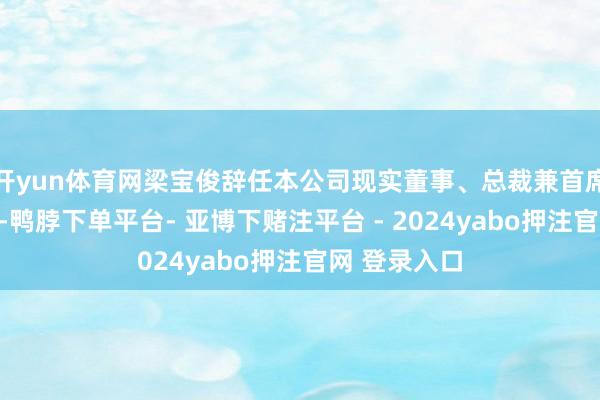 开yun体育网梁宝俊辞任本公司现实董事、总裁兼首席运营官职务-鸭脖下单平台- 亚博下赌注平台 - 2024yabo押注官网 登录入口