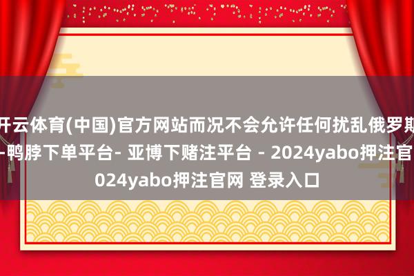 开云体育(中国)官方网站而况不会允许任何扰乱俄罗斯主权的看成-鸭脖下单平台- 亚博下赌注平台 - 2024yabo押注官网 登录入口