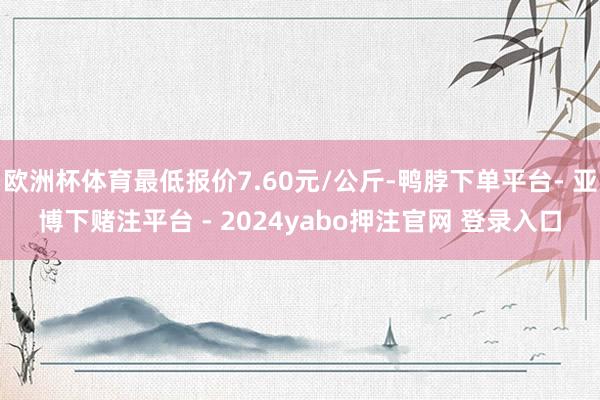 欧洲杯体育最低报价7.60元/公斤-鸭脖下单平台- 亚博下赌注平台 - 2024yabo押注官网 登录入口