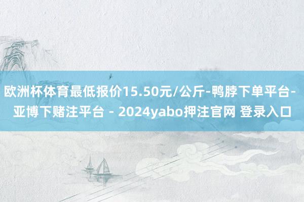 欧洲杯体育最低报价15.50元/公斤-鸭脖下单平台- 亚博下赌注平台 - 2024yabo押注官网 登录入口