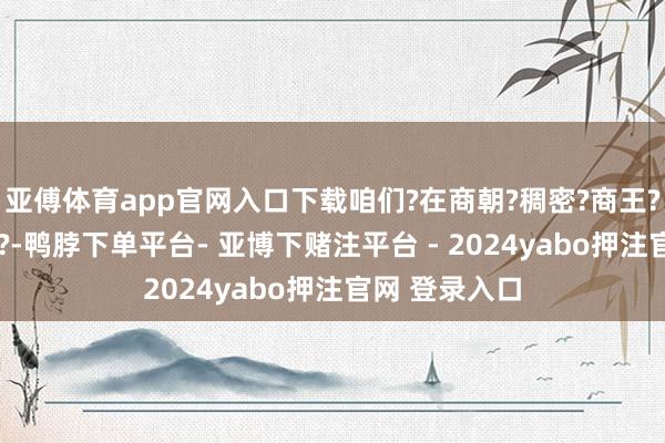 亚傅体育app官网入口下载咱们?在商朝?稠密?商王?接管?问题上?-鸭脖下单平台- 亚博下赌注平台 - 2024yabo押注官网 登录入口