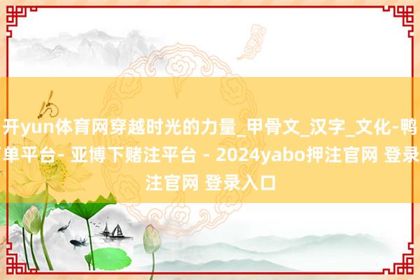 开yun体育网穿越时光的力量_甲骨文_汉字_文化-鸭脖下单平台- 亚博下赌注平台 - 2024yabo押注官网 登录入口