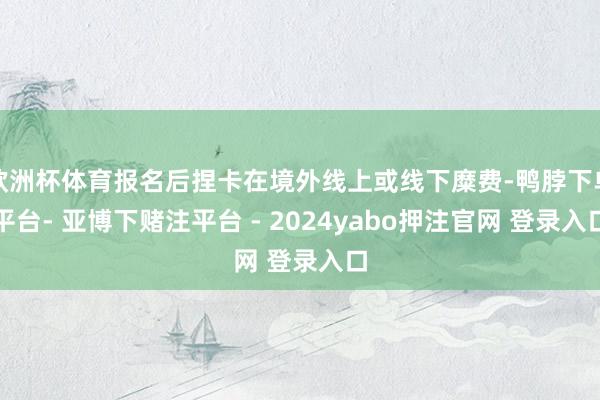 欧洲杯体育报名后捏卡在境外线上或线下糜费-鸭脖下单平台- 亚博下赌注平台 - 2024yabo押注官网 登录入口