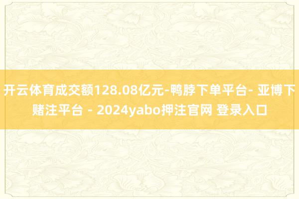 开云体育成交额128.08亿元-鸭脖下单平台- 亚博下赌注平台 - 2024yabo押注官网 登录入口