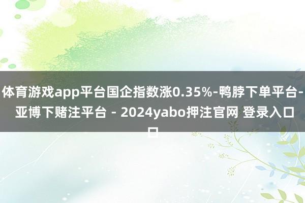 体育游戏app平台国企指数涨0.35%-鸭脖下单平台- 亚博下赌注平台 - 2024yabo押注官网 登录入口