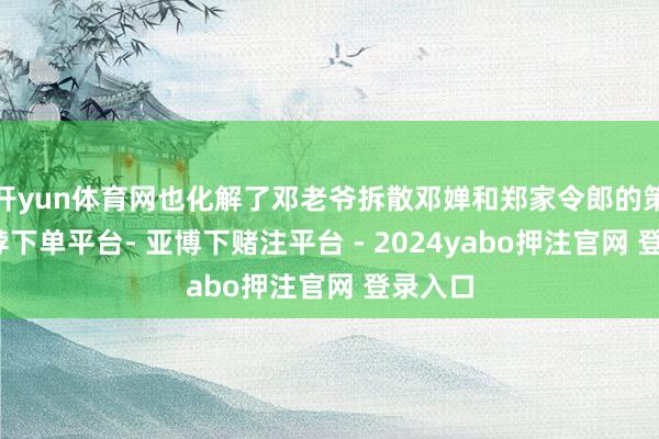 开yun体育网也化解了邓老爷拆散邓婵和郑家令郎的策画-鸭脖下单平台- 亚博下赌注平台 - 2024yabo押注官网 登录入口