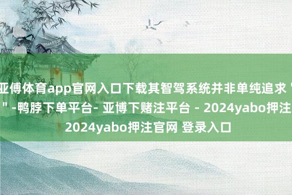 亚傅体育app官网入口下载其智驾系统并非单纯追求＂无东说念主化＂-鸭脖下单平台- 亚博下赌注平台 - 2024yabo押注官网 登录入口