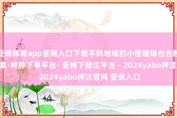 亚傅体育app官网入口下载不同地域的小怪缠绵也合股了历史文化元素-鸭脖下单平台- 亚博下赌注平台 - 2024yabo押注官网 登录入口