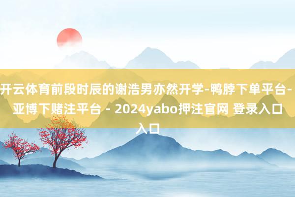 开云体育前段时辰的谢浩男亦然开学-鸭脖下单平台- 亚博下赌注平台 - 2024yabo押注官网 登录入口