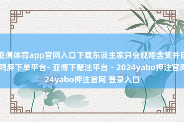 亚傅体育app官网入口下载东谈主家只会规矩含笑并目送你离去-鸭脖下单平台- 亚博下赌注平台 - 2024yabo押注官网 登录入口