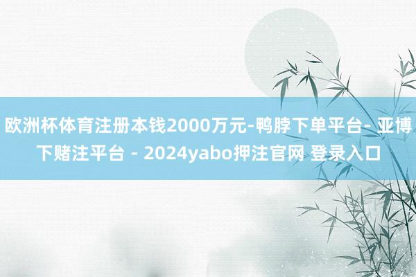 欧洲杯体育注册本钱2000万元-鸭脖下单平台- 亚博下赌注平台 - 2024yabo押注官网 登录入口