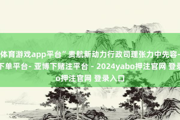 体育游戏app平台”贵航新动力行政司理张力中先容-鸭脖下单平台- 亚博下赌注平台 - 2024yabo押注官网 登录入口