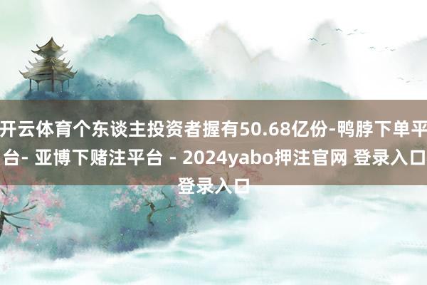 开云体育个东谈主投资者握有50.68亿份-鸭脖下单平台- 亚博下赌注平台 - 2024yabo押注官网 登录入口
