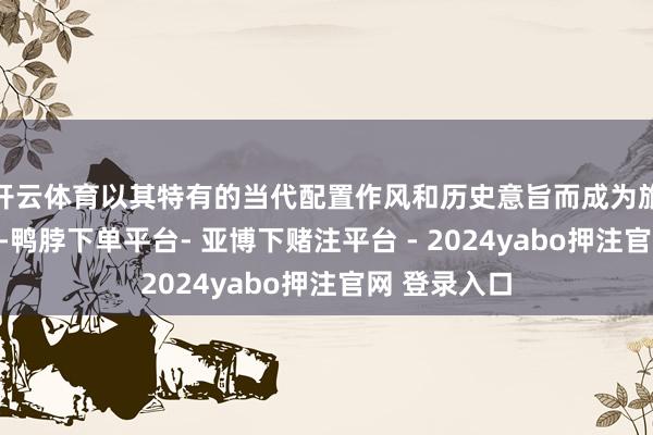 开云体育以其特有的当代配置作风和历史意旨而成为旅客必游之地-鸭脖下单平台- 亚博下赌注平台 - 2024yabo押注官网 登录入口