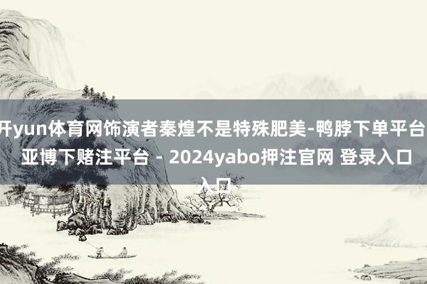 开yun体育网饰演者秦煌不是特殊肥美-鸭脖下单平台- 亚博下赌注平台 - 2024yabo押注官网 登录入口