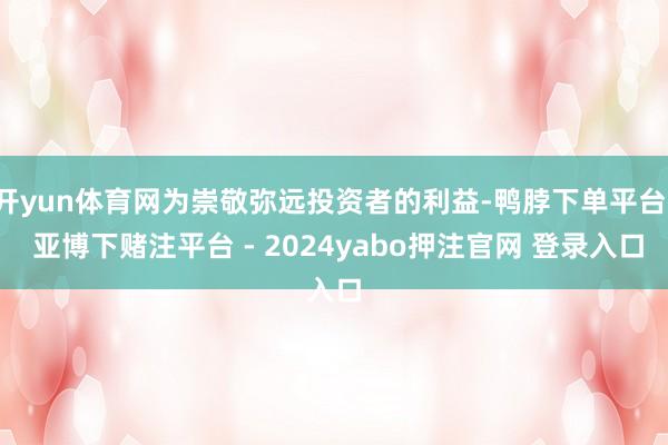 开yun体育网为崇敬弥远投资者的利益-鸭脖下单平台- 亚博下赌注平台 - 2024yabo押注官网 登录入口