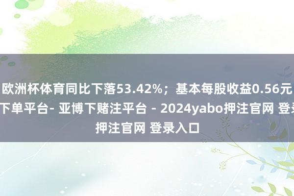 欧洲杯体育同比下落53.42%；基本每股收益0.56元-鸭脖下单平台- 亚博下赌注平台 - 2024yabo押注官网 登录入口