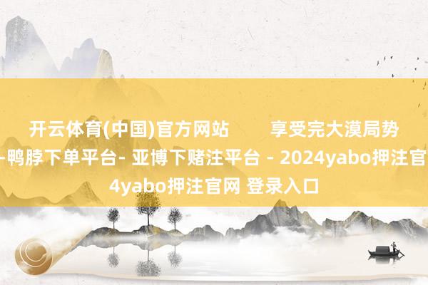 开云体育(中国)官方网站        享受完大漠局势的壮丽之后-鸭脖下单平台- 亚博下赌注平台 - 2024yabo押注官网 登录入口