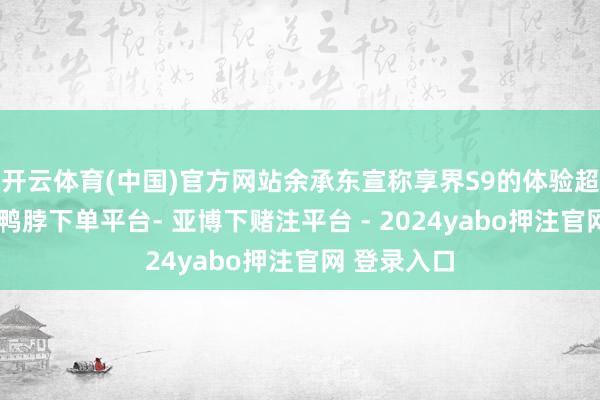 开云体育(中国)官方网站余承东宣称享界S9的体验超过迈巴赫-鸭脖下单平台- 亚博下赌注平台 - 2024yabo押注官网 登录入口