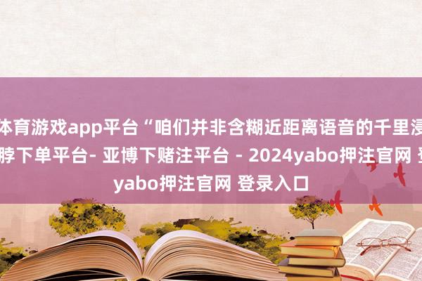 体育游戏app平台“咱们并非含糊近距离语音的千里浸体验-鸭脖下单平台- 亚博下赌注平台 - 2024yabo押注官网 登录入口