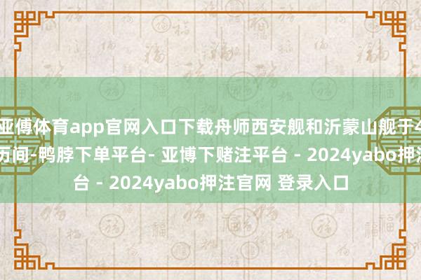 亚傅体育app官网入口下载舟师西安舰和沂蒙山舰于4月22日至23日历间-鸭脖下单平台- 亚博下赌注平台 - 2024yabo押注官网 登录入口