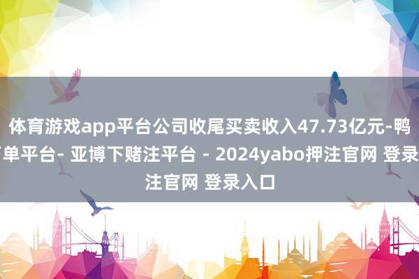体育游戏app平台公司收尾买卖收入47.73亿元-鸭脖下单平台- 亚博下赌注平台 - 2024yabo押注官网 登录入口