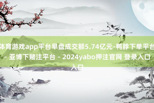 体育游戏app平台早盘成交额5.74亿元-鸭脖下单平台- 亚博下赌注平台 - 2024yabo押注官网 登录入口