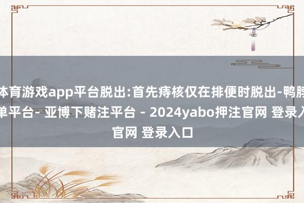体育游戏app平台脱出:首先痔核仅在排便时脱出-鸭脖下单平台- 亚博下赌注平台 - 2024yabo押注官网 登录入口